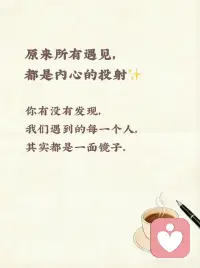 你有没有发现，
我们遇到的每一个人，
其实都是一面镜子。
 
遇到对你温柔的人，
是因为你心底藏着柔软的光；
遇到对你刻薄的人，
往往是你还没接纳自己的棱角；
遇到温暖又坚定的人，
是你潜意识里也渴望成为那样的人；
遇到让你委屈内耗的人，
不过是在提醒你，要学会爱自己、立边界。
那些让你喜欢的特质，
是你身上未被发现的闪光点；
那些让你讨厌的行为，
也藏着你对自己的不满与抗拒。
就像你会在善良的人身上看见温柔，
在坚定的人身上看见勇气，
在冷漠的人身上看见自己的防备。
 
所遇之人，皆是你自己。
他们不是来消耗你的，
而是来帮你看清你是谁、你想要什么。
慢慢学会和每一次遇见和解，
和自己和解，
你会发现，
世界一直是你内心的样子。
你温柔，世界就温柔；
你坚定，世界就给你力量。配图