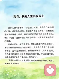 现在，我的人生由我做主
很多人的内心都有一个迷惘、孤独、觉得自己被排挤的小孩。或许长久以来，我们跟内在小孩的唯一接触就是斥责及批评他。然后，我们竟然还纳闷为何自己不快乐。我们不可能一边排斥自己的某个部分，一边还想维持内在的和谐。
 
从现在开始，接下来几天，想象你牵着内在小孩的手，不论去哪里都带着这个孩子同行，看看你们会有什么快乐的体验。这听起来傻傻的，但请你试试看，真的有效果。为你及你的内在小孩创造美好的生活体验，宇宙会回应你，你将会找到疗愈自己及内在小孩的方法。
 
让我们来说出以下肯定语：我爱我的内在小孩。现在，我的人生由我做主。配图
