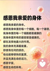 感恩我亲爱的身体。
感恩我身体里的每一个细胞，每一个器官。
我身体里的每一个细胞都是健康的
我身体里所有的器官都是健康的。
都在发挥他最大的作用。
我的身体充满着能量。
即使有任何的损伤，
他也能够很快的复原，
并且充满生命的活力，
感恩宇宙，
感恩生命的所有。