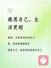 感恩自己，生活更甜
感恩，成就更美好的自己；
爱，是深深地被看见；
感恩自己，就是深深地看见自己。
感恩一路成长的自己，
每一步都值得骄傲。
感恩自己的每一个优点，
让生活更美好。
感恩自己努力养成的每一个好习惯，
这是对自己最好的感恩。
感恩自己的所有情绪，
让自己学习接纳不完美的自己。