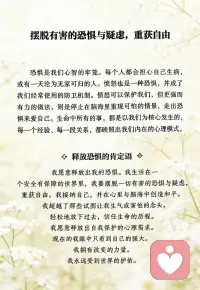 摆脱有害的恐惧与疑虑，重获自由
恐惧是我们心智的牢笼。每个人都会担心自己生病，或有一天沦为无家可归的人。愤怒也是一种恐惧，并成了我们经常使用的防卫机制。愤怒可以保护我们，但更强而有力的做法，则是停止在脑海里重现可怕的情景，走出恐惧来爱自己。生命中所有的事，都是以我们为核心发生的，每一个经验、每一段关系，都映照出我们内在的心理模式。
 
释放恐惧的肯定语
我愿意释放出我的恐惧。
我生活在一个安全有保障的世界里，
我要摆脱一切有害的恐惧与疑虑，重获自由。
我接纳自己，并在心里与脑海中创造和平。
我超越了那些试图让我生气或害怕的念头，
轻松地放下过去，信任生命的历程。
我愿意释放出自我保护的心理需求。
现在的我眼中只看到自己的强大。
我拥有改变的力量。我永远受到世界的护佑。配图