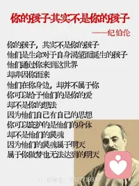 好喜欢纪伯伦的这段话，你的孩子其实不是你的孩子，他们是生命对于自身渴望而诞生的孩子，他们通过你来到这世界，却非因你而来，他们在你身边却并不属于你。  你可以给予他们的是你的爱，而不是你的想法，因为他们自己有自己的思想，你可以庇护的是他们的身体，却不是他们的灵魂，因为他们的灵魂属于明天，属于你做梦也无法达到的明天。  你可以拼尽全力变得像他们一样，而不要让他们变得和你一样，因为生命不会后退，也不在过去停留。配图