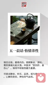 🌸五一晨话：好心情，是假期最好的“调味料”
 
聚会上的热闹，旅途中的期待，难免让人情绪像坐过山车——
可中医说“情志过极，内伤五脏”：
太激动了，心会像被风吹的烛火，慌慌的定不住；
太恼怒了，肝里的气会往上冲，头胀得发紧；
就连过度欢喜，也可能让精神“散了架”，事后累得不想动。
 
假期的惬意，藏在“平和”里。
不如试试这样：
晨起泡杯茶，看茶叶在水里慢慢舒展，不催不赶；
午后听首轻乐，让旋律像流水淌过心里，不慌不忙；
傍晚和家人坐在院子里，说些无关紧要的闲话，不紧不慢。
 
不用刻意追求“必须开心”，也别让小摩擦坏了兴致。
心一静，身体里的气血就像春溪一样，慢慢淌得顺顺的。
这份安稳，比任何热闹都养人。配图