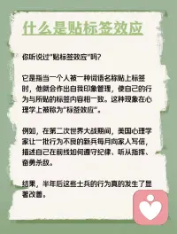 每天学点心理学—“贴标签效应”
你听说过“贴标签效应”吗？它是指当一个人被一种词语名称贴上标签时，他就会作出自我印象管理，使自己的行为与所贴的标签内容相一致。这种现象在心理学上被称为“标签效应”。例如，在第二次世界大战期间，美国心理学家让一批行为不良的新兵每月向家人写信，描述自己在前线如何遵守纪律、听从指挥、奋勇杀敌。结果，半年后这些士兵的行为真的发生了显著改善。配图