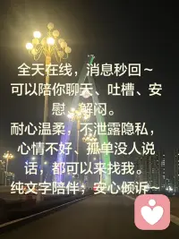 全天在线，消息秒回～
可以陪你聊天、吐槽、安慰、解闷。
耐心温柔，不泄露隐私，
心情不好、孤单没人说话，都可以来找我。
纯文字陪伴，安心倾诉～配图