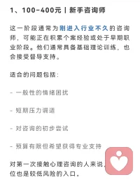 新手阶段这一阶段通常为刚进入行业不久的咨询师，
可能正在积累个案经验或处于早期职业阶段。
他们通常具备基础理论训练，也会接受督导支持。
适合的问题包括：- 
一般性的情绪困扰-
 短期压力调适- 
对咨询的初步尝试- 
预算有限但希望获得专业支持对第一次接触心理咨询的人来说，
这一价位也是较低风险的入口。