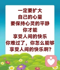 要记住，一定要扩大自己的心量。从现在开始，就必须锻炼自己，人家骂我，笑嘻嘻的，没有关系；人家讽刺我，没有关系；看见这个人很讨厌，想想，他也很可怜——这就叫心量大了。你要是看见人家左不满意，右不满意，你心中一定有魔。看见人家总不顺眼的人，他的心中一定有魔了。

要保持心灵的平静，你才能享受人间的快乐。这句话很重要的，你的心灵很平静，你觉得你很满足了，你够了，你就快乐了，对不对？我不要钱，但是我很开心。我要了钱，我不开心，为什么？因为烦恼来了。

一个人的烦恼怎么来的？因为他的心量不大，因为他的心灵不平静啊。他要这个，要那个，要了这个，又想要那个；要了那个，又想要这个。有了一点点钱，还想要更多；有了一点点名，还想要更多，那他的心就不平静了，所以，他就不能享受人间的快乐。你难过了，你怎么能够享受人间的快乐啊？

小明大学读完了，心里不平静：人家还在往上读，我为什么不能往上读啊？你说你读书辛苦不辛苦？如果你心态很随和，能读就读，不能读就不读，不给自己太大压力，我本来大学就毕业了，找份工作，我也挺开心的，那你不是同样享受快乐吗？如果我一定要读博士，徒增自己很多压力，那你说说看，你快乐不快乐？如果你说你现在还是心不平静，你一定要读，那你读完这个，还有其他要读的呢。所以，我们要懂得，不要去执著，不要觉得这个也要，那个也要。
​配图