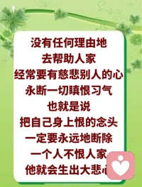 要学会诸恶永断。所有恶的东西，我要永远把它断尽，不能讲任何理由。做错了，只要自己身上有错的东西，就要承认是自己错了，而且要永远地把它断掉。不能说今天改正了，明天再犯，那不是永断。

要善法圆满。就是说做任何善良的事情，你要圆满。
​
​一个人要多施无畏，多帮助众生。多施无畏的意思，就是要经常大无畏，自己无所畏，我无所畏了，我对谁都这样，我对谁都很好。无畏就是能够帮助人家，无畏才能无私，这个人才不会有私心啊。大无畏，就是最大限度的对人家的帮助，你们有几个人帮助人家？你们有没有大无畏？无私是什么？就是一点私心都不能有的，所有的私心都不能有，这一点很难做到。你们做得到吗？

你们就是跟一个人讲话，有时候都觉得是浪费时间，因为对方没有给你们带来利益。你们坐在这里的很多人都是这样的，看见人家有钱的人拼命讲，觉得以后可以得到他的帮助；看见穷人，连话都不愿意跟对方讲，这就叫自私。师父没有看见很多人跟小徐讲话，因为在他身上你们得不到利益的，这就叫自私。你们吃了人家的炒面没有？周阿姨过来笑嘻嘻的，跟每一个人都打招呼，你们是不是热情地答应了？你们以为师父没有看见吗？你们是学佛人啊，你们本性中的劣根性全部流露出来了，看见周阿姨对你们这么热情，没有人跟她多讲几句话的，这就叫自私啊。毛病出来了吧？自己知道错在哪里了吧？

我们要常生大悲心，师父刚刚说无私地帮助众生，没有任何理由地去帮助人家，经常要有慈悲别人的心，永断一切瞋恨习气，也就是说，把自己身上恨的念头一定要永远地断除。一个人不恨人家，他就会生出大悲心。举个简单例子，如果红血球是慈悲心，白血球如果太多的话，你的红血球就会减少，你因为恨心太多了，你的白血球太高了，相应地，你的红血球就会没有，你这个人就会生病。

要懂得，不能让自己心中留有半点恨人家的心。很难啊，师父对你们要求不高，刚刚开始的时候，改不了，恨慢慢地自然出来了，出来之后要马上去除，你不能让它自然地延伸，不能让它发展，否则你心中的慈悲心就会越来越少。配图