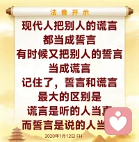 在这个世界，你若成功了，你吃青菜，人家叫你养生；你如果失败了，你吃青菜，人家叫你寒酸。现代男人喜欢女人的美丽漂亮，而女人喜欢男人的甜言蜜语，所以女人学会了化妆，男人学会了撒谎。 

生活中的假话如同台词，常常背熟了就说；真话像咳嗽一样，很多时候是在控制不住的时候，你才能听到他说的真话。当你放下面子，谦虚的时候，说明你已经懂事了，接近了成功；当你用钱在赚回面子的时候，说明你在五欲六尘当中；当你用面子可以帮人的时候，说明你已经是个圣人了；当你还停留在小餐馆里，喝酒吹牛、啥也不懂的时候，天天讲面子，说明你这辈子也就如此了。

生活总是嘲笑我们太年轻，可是青春一去不复返。人其实很傻，经常犯错，但要想一想，世界这么大，最傻的、最吃亏的还没轮到你呢，别放在心上，好好地学佛，下次不犯就是了。新年到了，我们要忘记去年，迎来新年的曙光。

如果一个人耳根太轻，只能让你的心变得更加沉重。亲眼看到的，那未必是真的，何况只是听说，所以不要太斤斤计较。很多人在家庭中，跟亲戚朋友交谈交往当中感情很好。但是师父告诉你们，感情再坚固，折腾多了也会出现裂缝；天太亮，如果不珍惜，白天也许就是你的黑夜。

我们人不能选择天气，但是你可以改变你的心情。生活充满着选择，每天你都能选择享受你生命的乐趣，或者用无情的烦恼去憎恨你活着的生命。2020年1月12日FH配图