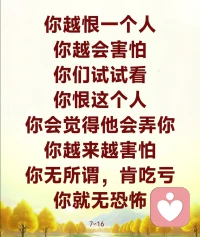 不要去跟人家造怨，不要去跟人家生结。所有人的怨恨，要自己来解脱。你今天跟谁不好了，你要自己来解脱它。你今天跟儿子闹翻了，不理不睬，到最后还是要自己来化解。看见孩子不吭声，你跑过去问：“饭吃了吗？”你不就是自己在化解吗？你跟老公吵翻了，你还得自己跟他讲话啊，所以只要有怨气，你就必须要自己来化解它。

无怨才能无恐怖啊。你跟人家没有怨结，你才不会害怕；你跟人家吵架了，有怨结了，你就会害怕人家害你。

你越恨一个人，你越会害怕。你们试试看，你恨这个人，你会觉得他会弄你，你越来越害怕。在单位里，你越恨这个人，你眼睛越不敢看他，对方就知道你恨他，接下来对方就会搞你，对不对？你今天觉得老板没有给你加工资，你看见他不开心了，你笑不出来，你不看他，老板过来跟大家打招呼：“大家好！”你一点都笑不出来，老板就知道你心中跟他有芥蒂，你已经种下了恶因，过几天第一个被炒鱿鱼的就是你。要懂得这些道理啊，你无所谓，肯吃亏，你就无恐怖。7∽16配图