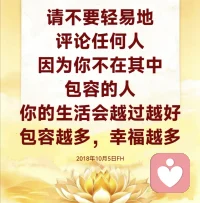 人的毛病就是，不是你的事情，谁都可以心平气和；身处在其中，谁还可以淡定自如呢？看到别人的事情，说风凉话：“哎呀，没关系的，可以了。”碰到自己的事情马上就暴跳如雷，所以请不要轻易地评论任何人，因为你不在其中。

包容的人，你的生活会越过越好。包容越多，幸福越多。夫妻之间包容越多，感情越好；邻居之间包容越多，相处越好；朋友当中包容越多，友谊越长。要记住，生活不是战场，没有必要跟别人一定要争、一定要斗。人与人之间多一份理解，就会少一些误会；我们的心与心多一份包容，就会少一些争斗。

把自己看得太重才会患得患失，不要以自己的眼光和自己的认知去评判一个人，要记住，你不是他，他也不是你。学会包容，多理解别人一点，你就会在这个包容的海洋里得到越多的幸福。2018年10月5日FH配图