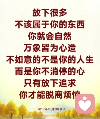 有些年轻人感情一破裂，心情一烦躁，就不想活了。建议你到墓地去走一走，看一看那些曾经比你拥有财富、拥有智慧的人，他们永远在那里安息着。在墓地的时候，你才会懂得，不要去斤斤计较人间的事情，记住了，活着比什么都重要！还有很多人喝酒抽烟，吃喝玩乐，每天损耗着自己的身体，建议他到医院去走一走，他才能知道，健康对他才是最最重要的。而现代人互相猜忌、互相嫉妒，不懂得珍惜别人对你的爱，有时候夫妻之间的感情都会算计。

当人间任何一件事情发生，你没有办法处理的时候，最好的方法就是面对它，承受它，解决它，放下它。

我们人什么事情都放不下，一点点事情都会让自己忧郁。

我们人背负着各种的烦恼、痛苦和执著欲望，很艰难地走在人生路上，我们的心灵装因为载着太多的负担，所以才会将自己送进失去希望的黑暗生活。

别和往事过不去，因为往事已过去；别和现在过不去，因为你还要活下去；别和你的伴侣过不去，否则你们真的会过不去；别和小人过不去，因为小人和谁都过不去；别和自己过不去，因为一切都会过去。

别人可以伤害我们、嫉妒我们，但我们自己要有一颗完美无缺的本性和善良的良心，要净化自己，如果不能净化别人对我们的伤害，就会伤害自己。希望每个人，用自己慈悲的真心去帮助曾经伤害你的人，你就可以安抚自己这颗曾经受过伤的心灵。2019年10月20日FH