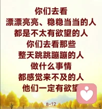 你们在人间搞来搞去，就是你这颗心在搞。今天不开心了，明天伤心了，后天是破碎的心，再大后天是激动的心，忙来忙去不就是你这颗心吗？这颗心就是会变的心，今天可以变得好，明天可以变得不好，都是你这颗心。在人间有什么了不起的事情啊，想想你们的过去，一步一步地回忆起来，哪件事情对你们来讲不重要？哪件事情不是大事情？现在再想想哪件事情是大事情？你们小时候还把牙齿摔掉过呢，头还撞破过呢，血流出来了，出大事情了，你们现在不是照样活得好好的吗？现在是不是都忘记了？“哎呀，嫁错人了”，“哎呀，娶错老婆了”，“哎呀，家里出大事情了，不得了啦”，现在想想出什么事情了？你不还是你吗？不就是你这颗心在动吗？“不得了啦，天塌下来了”，天塌下来了吗？很多人说：“哎呀，我的心被人家绑住了。”谁来绑住你的心啊？你自己的自由心不要做，你自己把自己捆绑住了，谁绑住了你的心？

世界上的事情是变幻无常的，今天突然之间听说这个事情了，明天听说那个事情了，今天突然之间出事了，过两天又过了，没有事情了，对不对？你能够控制住这个世界吗？世事变化无常啊，你拥有了今天，不等于你拥有了明天，你拥有了他，不等于他拥有了你啊。一切都会变化，时顺时逆，一会儿顺境，一会儿逆境，人生亦复如是啊，时而快乐，时而苦恼。要安住自己欲望的心，因为人的心经常在欲望当中打转不肯出来。我今天这颗心看见房子好了，想买房子；看见人家赚钱多了，我也想多赚钱；看见人家怎么样，我也想怎么样，那就是一颗欲望的心。

把自己欲望的心安稳住，你就会时常在禅定之中。禅定之中是什么？就是如如不动，没有让你心动的东西，那你就没有欲望，没有欲望了，你的心就像水一样的平静，那就是师父的一句座右铭：无欲自然心如水。你们去看，漂漂亮亮、稳稳当当的人，都是不太有欲望的人；你们去看那些整天跳跳蹦蹦的人，做什么事情都感觉来不及的人，他们一定有欲望。
开心我是这样，不开心我也是这样，我没有欲望了。8∽12配图