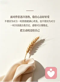 面对伴侣忽冷忽热，稳住心态好好爱
感情里最磨人的，从来不是激烈争吵，而是伴侣反反复复的忽冷忽热。前一秒的温柔热忱让人满心暖意，下一秒的冷淡疏离，又让人瞬间心慌、辗转内耗。我们总忍不住自我怀疑，纠结是不是自己不够好，拼命揣测对方的心意，甚至卑微讨好，慢慢弄丢了自己的底气。
其实很多时候，对方的冷淡无关爱意，只是自身情绪疲惫、压力缠身。不必过度依附他人情绪，也别盲目消耗自己。放平心态，不纠缠、不臆想，好好稳住自己的情绪。双向奔赴才是感情的意义，好好爱自己，才能从容拥有不忐忑的偏爱。