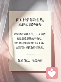 面对伴侣忽冷忽热，稳住心态好好爱
感情里最磨人的，从来不是激烈争吵，而是伴侣反反复复的忽冷忽热。前一秒的温柔热忱让人满心暖意，下一秒的冷淡疏离，又让人瞬间心慌、辗转内耗。我们总忍不住自我怀疑，纠结是不是自己不够好，拼命揣测对方的心意，甚至卑微讨好，慢慢弄丢了自己的底气。
其实很多时候，对方的冷淡无关爱意，只是自身情绪疲惫、压力缠身。不必过度依附他人情绪，也别盲目消耗自己。放平心态，不纠缠、不臆想，好好稳住自己的情绪。双向奔赴才是感情的意义，好好爱自己，才能从容拥有不忐忑的偏爱。