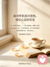面对伴侣忽冷忽热，稳住心态好好爱
感情里最磨人的，从来不是激烈争吵，而是伴侣反反复复的忽冷忽热。前一秒的温柔热忱让人满心暖意，下一秒的冷淡疏离，又让人瞬间心慌、辗转内耗。我们总忍不住自我怀疑，纠结是不是自己不够好，拼命揣测对方的心意，甚至卑微讨好，慢慢弄丢了自己的底气。
其实很多时候，对方的冷淡无关爱意，只是自身情绪疲惫、压力缠身。不必过度依附他人情绪，也别盲目消耗自己。放平心态，不纠缠、不臆想，好好稳住自己的情绪。双向奔赴才是感情的意义，好好爱自己，才能从容拥有不忐忑的偏爱。