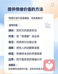 提供情绪价值的核心方法：不是一味讨好，而是懂得接住情绪
 
很多人误以为情绪价值就是会说好听话、无限包容哄对方开心。其实真正的情绪价值，是看见对方的感受，允许情绪流动，不否定、不说教，帮对方卸下内心的内耗。无论是伴侣、家人还是朋友，做好这几件事，就能给到高质量的情绪价值。
 
1.先共情情绪，不急着讲道理
 
别人倾诉难过、委屈、愤怒的时候，最不需要的就是大道理。
❌错误：“这点事有什么好难过的”“你就是想太多”“你应该怎样做”
✅正确：“换作是我，我也会觉得委屈”“这件事确实挺让人难受的”
 
先接住情绪，再讨论事情。情绪被理解之后，人才听得进去建议。道理可以晚点说，情绪要优先安放。
 
2.学会倾听，少打断，不急于反驳
 
对方吐槽诉苦，很多时候不是来找解决方案，只是想要被看见。
放下急于辩解、反驳、给主意的冲动。多听，适当回应，复述对方的感受：“所以你当时心里很生气对不对？”
不要急着抢话讲自己的经历，不要马上把话题转到自己身上。高质量倾听，本身就是一种极强的情绪价值。
 
3.区分“人”和“事”，对情绪不对人
 
矛盾发生时，就事论事，不攻击人格。
吵架的时候，不要说“你总是这样，你这个人就是自私”。
换成描述行为：“刚刚你这句话，让我心里觉得很难受。”
接纳对方有负面情绪，不等于认同对方所有行为。可以不认可做法，但尊重他当下的感受。
 
4.真诚肯定，看见对方的付出，不敷衍
 
赞美不是浮夸的甜言蜜语，而是看见对方实实在在的付出。
不要笼统说“你真好”，具体化表达：“今天你体谅我的疲惫，我心里特别温暖”“这件事你已经很努力了”。
很多关系里矛盾，就是付出长期被无视。被看见、被认可，是人的底层心理需求。
 
5.冲突过后，做好情绪修复，拒绝假性和解
 
争吵结束不等于问题结束，避免“吵累了就翻篇”。
吵完之后，做关系收尾：复盘伤人的言语，针对性道歉，安抚彼此的感受。
道歉不是全盘认输，而是：“刚刚我那句话说得太重，伤到你，对不起。”
很多感情消耗，就是一次次没有修复的争吵，委屈积压在心底。修复裂痕，才会越吵越亲近。
 
6.守住边界：提供情绪价值≠无底线讨好
 
提供情绪价值，不是牺牲自我，一味迁就迎合对方。
你可以共情对方，但不必承接对方所有负面宣泄。如果对方持续把所有坏情绪倾倒给你，肆意发泄伤害你，要懂得设立边界。
好的情绪价值是双向流动，不是一个人单方