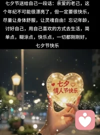 七夕节送给自己一段话:
亲爱的老己，这个年龄不可能很漂亮了，
但一定要很快乐，尽量让身体舒服，
让灵魂自由！忘记年龄，讨好自己。
用自己喜欢的方式去生活，简单点，
糊涂点，快乐点，一切都刚刚好。
              七夕节快乐！