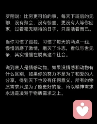 罗翔说：比穷更可怕的事，每天下班后的无聊，没有聚会，没有惊喜，更没有人等你回家，过着毫无期待的日子，只是活着而已。
当你习惯了孤独，习惯了每天的两点一线，慢慢消磨了激情，磨灭了斗志，看似与世无争，其实慢慢在脱离这个社会。
说到底人是情感动物，如果没情感和动物有什么区别，如果你的努力不是为了和爱的人分享，得到天下也没有任何意义，所有的物质需求只是为了能更好的爱，所以精神需求永远是凌驾于物质需求之上。配图
