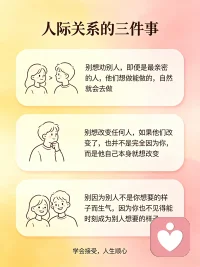 生活中90%的痛苦，都来自人际关系，学会接受人与人之间的这三件事，人生立刻就能顺心:
1.别想劝别人，即便是最亲密的人，他们想做能做的，自然就会去做
2.别想改变任何人，如果他们改变了，也并不是完全因为你，而是他自己本身就想改变；
3.别因为别人不是你想要的样子而生气，因为你也不见得能时刻成为别人想要的样子。