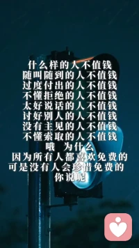 什么样的人不值钱？随叫随到的人不值钱，过度付出的人不值钱，不懂拒绝的人不值钱。太好说话的人不值钱，讨好别人的人不值钱。没有主见的人不值钱，不懂索取的人不值钱，哦，为什么？因为所有人都喜欢免费的，可是没有人会珍惜免费的，你说呢？