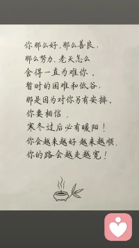 你那么好，那么善良， 那么努力，老天怎么舍得一直为难你。 暂时的困难和低谷， 那是因为对你另有安排。 你要相信， 寒冬过后必有暖阳！ 你会越来越好越来越顺， 你的路会越走越宽！